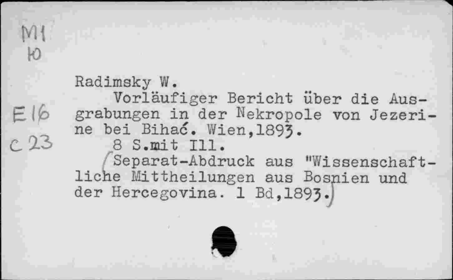 ﻿Ni
Ю
Radimsky W.
Vorläufiger Bericht über die Ausgrabungen in der Nekropole von Jezeri-ne bei Bihać. Wien,1895.
C2-3 В S.mit Ill.
^Separat-Abdruck aus "Wissenschaftliche Mittheilungen aus Bosnien und der Hercegovina. 1 Bd,1895.;